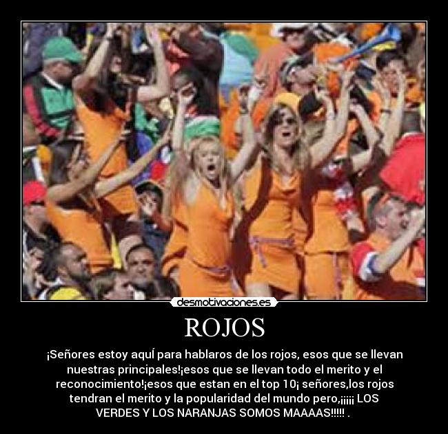 ROJOS - ¡Señores estoy aquÍ para hablaros de los rojos, esos que se llevan
nuestras principales!¡esos que se llevan todo el merito y el
reconocimiento!¡esos que estan en el top 10¡ señores,los rojos
tendran el merito y la popularidad del mundo pero,¡¡¡¡¡ LOS
VERDES Y LOS NARANJAS SOMOS MAAAAS!!!!! .