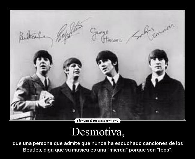 Desmotiva, - que una persona que admite que nunca ha escuchado canciones de los
Beatles, diga que su musica es una mierda porque son feos.