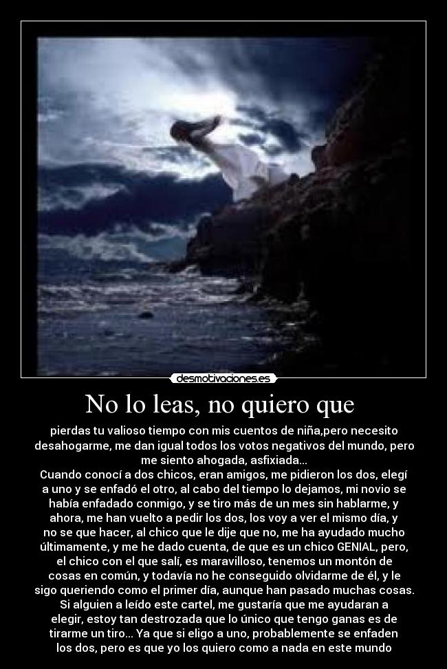 No lo leas, no quiero que  - pierdas tu valioso tiempo con mis cuentos de niña,pero necesito
desahogarme, me dan igual todos los votos negativos del mundo, pero
me siento ahogada, asfixiada...
Cuando conocí a dos chicos, eran amigos, me pidieron los dos, elegí
a uno y se enfadó el otro, al cabo del tiempo lo dejamos, mi novio se
había enfadado conmigo, y se tiro más de un mes sin hablarme, y
ahora, me han vuelto a pedir los dos, los voy a ver el mismo día, y
no se que hacer, al chico que le dije que no, me ha ayudado mucho
últimamente, y me he dado cuenta, de que es un chico GENIAL, pero,
el chico con el que salí, es maravilloso, tenemos un montón de
cosas en común, y todavía no he conseguido olvidarme de él, y le
sigo queriendo como el primer día, aunque han pasado muchas cosas.
Si alguien a leído este cartel, me gustaría que me ayudaran a
elegir, estoy tan destrozada que lo único que tengo ganas es de
tirarme un tiro... Ya que si eligo a uno, probablemente se enfaden
los dos, pero es que yo los quiero como a nada en este mundo