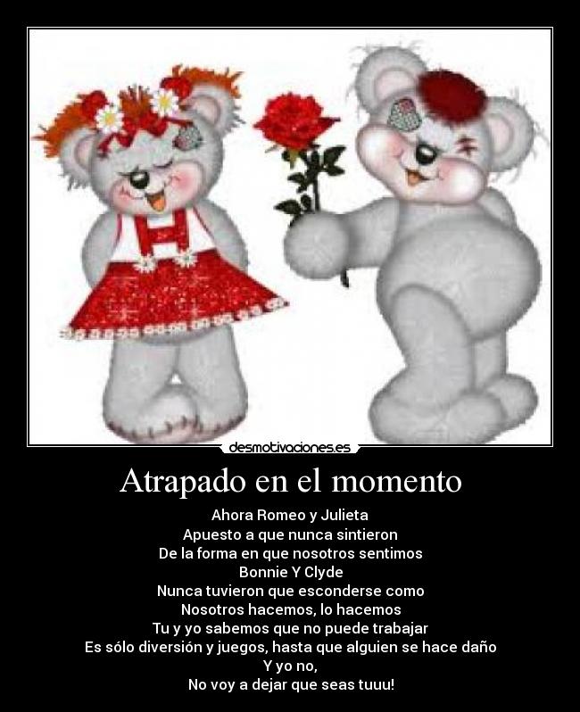 Atrapado en el momento - Ahora Romeo y Julieta
Apuesto a que nunca sintieron
De la forma en que nosotros sentimos
Bonnie Y Clyde
Nunca tuvieron que esconderse como
Nosotros hacemos, lo hacemos
Tu y yo sabemos que no puede trabajar
Es sólo diversión y juegos, hasta que alguien se hace daño
Y yo no,
No voy a dejar que seas tuuu!