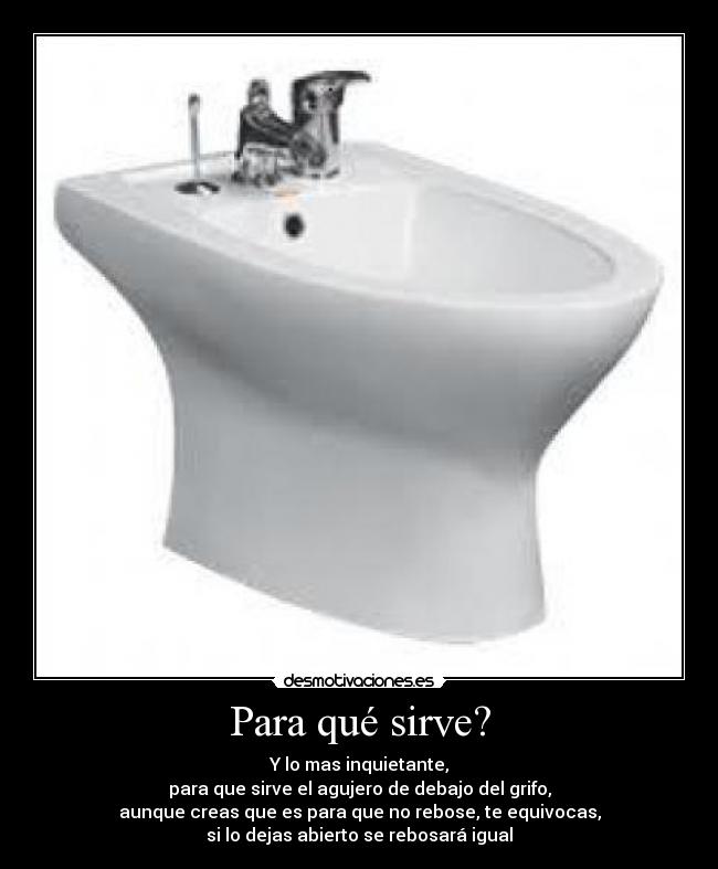 Para qué sirve? - Y lo mas inquietante,
para que sirve el agujero de debajo del grifo,
aunque creas que es para que no rebose, te equivocas,
si lo dejas abierto se rebosará igual