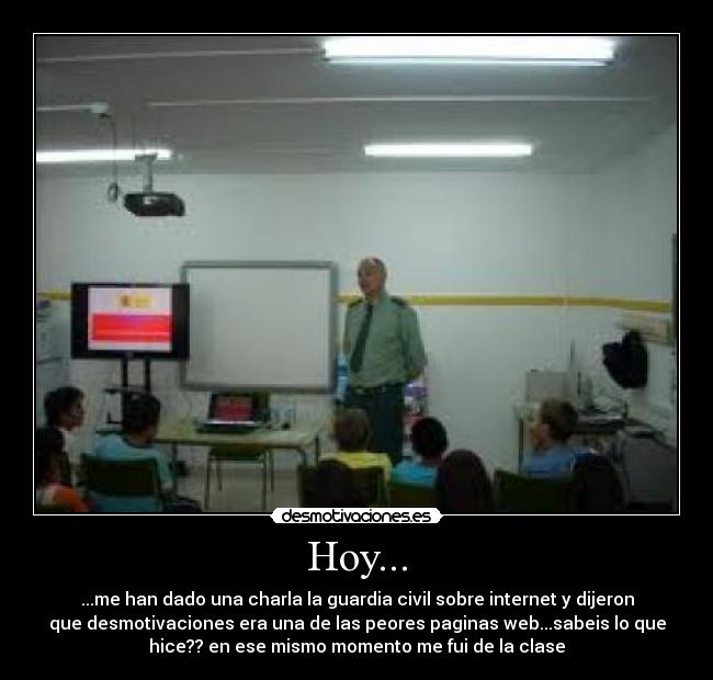 Hoy... - ...me han dado una charla la guardia civil sobre internet y dijeron
que desmotivaciones era una de las peores paginas web...sabeis lo que
hice?? en ese mismo momento me fui de la clase