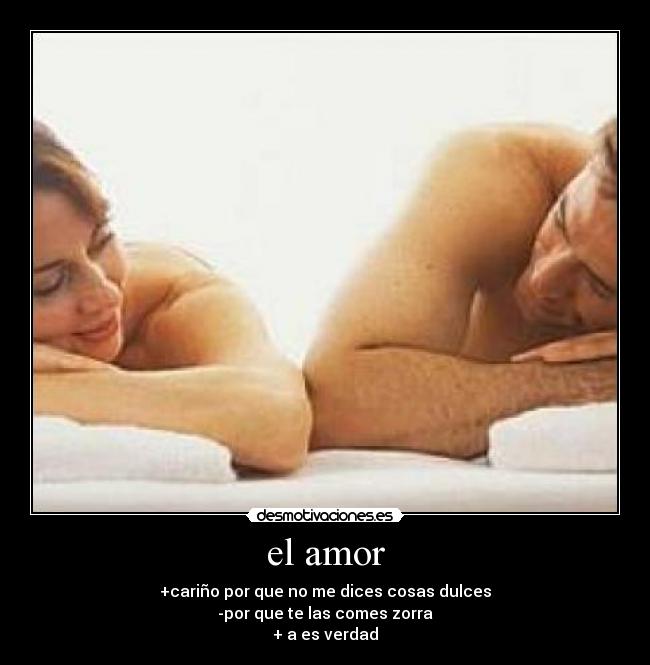 el amor - +cariño por que no me dices cosas dulces
-por que te las comes zorra
+ a es verdad
