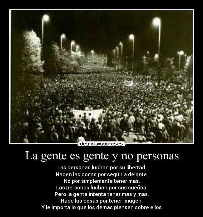 La gente es gente y no personas - Las personas luchan por su libertad.
Hacen las cosas por seguir a delante.
No por simplemente tener mas.
Las personas luchan por sus sueños.
Pero la gente intenta tener mas y mas.
Hace las cosas por tener imagen.
Y le importa lo que los demas piensen sobre ellos