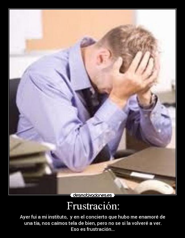 Frustración: - Ayer fui a mi instituto, y en el concierto que hubo me enamoré de
una tía, nos caímos tela de bien, pero no se si la volveré a ver.
Eso es frustración...
