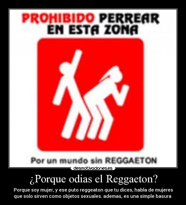 ¿Porque odias el Reggaeton? - Porque soy mujer, y ese puto reggeaton que tu dices, habla de mujeres
que solo sirven como objetos sexuales. ademas, es una simple basura