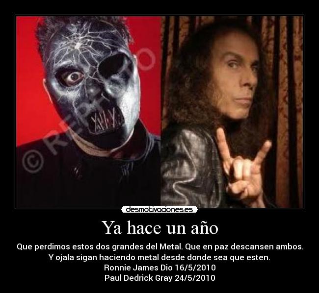 Ya hace un año - Que perdimos estos dos grandes del Metal. Que en paz descansen ambos.
Y ojala sigan haciendo metal desde donde sea que esten.
Ronnie James Dio 16/5/2010
Paul Dedrick Gray 24/5/2010