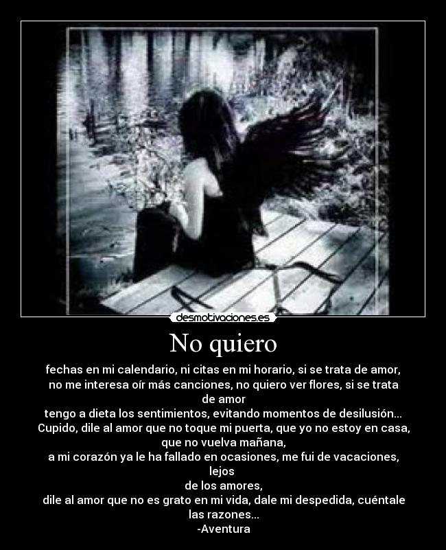 No quiero - fechas en mi calendario, ni citas en mi horario, si se trata de amor,
no me interesa oír más canciones, no quiero ver flores, si se trata de amor
tengo a dieta los sentimientos, evitando momentos de desilusión...
Cupido, dile al amor que no toque mi puerta, que yo no estoy en casa,
que no vuelva mañana,
a mi corazón ya le ha fallado en ocasiones, me fui de vacaciones, lejos
de los amores,
dile al amor que no es grato en mi vida, dale mi despedida, cuéntale las razones...
-Aventura