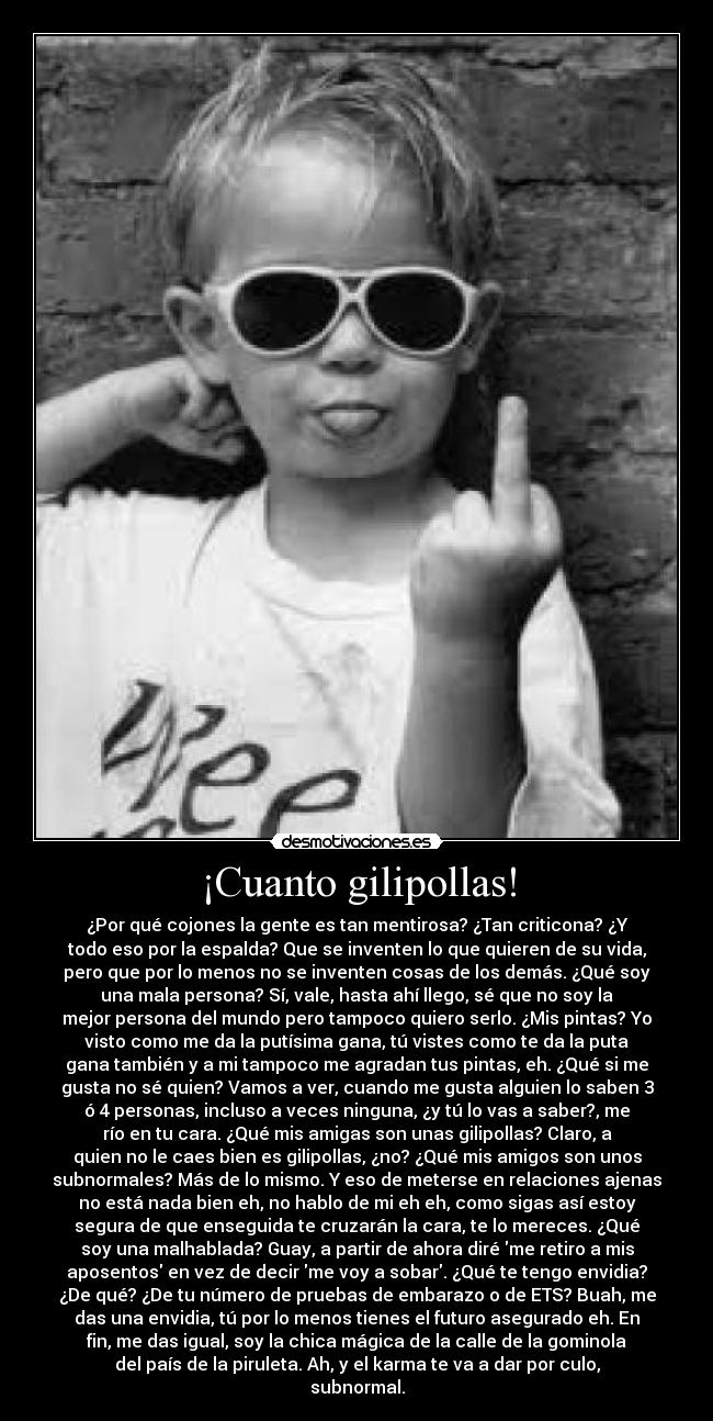¡Cuanto gilipollas! - ¿Por qué cojones la gente es tan mentirosa? ¿Tan criticona? ¿Y
todo eso por la espalda? Que se inventen lo que quieren de su vida,
pero que por lo menos no se inventen cosas de los demás. ¿Qué soy
una mala persona? Sí, vale, hasta ahí llego, sé que no soy la
mejor persona del mundo pero tampoco quiero serlo. ¿Mis pintas? Yo
visto como me da la putísima gana, tú vistes como te da la puta
gana también y a mi tampoco me agradan tus pintas, eh. ¿Qué si me
gusta no sé quien? Vamos a ver, cuando me gusta alguien lo saben 3
ó 4 personas, incluso a veces ninguna, ¿y tú lo vas a saber?, me
río en tu cara. ¿Qué mis amigas son unas gilipollas? Claro, a
quien no le caes bien es gilipollas, ¿no? ¿Qué mis amigos son unos
subnormales? Más de lo mismo. Y eso de meterse en relaciones ajenas
no está nada bien eh, no hablo de mi eh eh, como sigas así estoy
segura de que enseguida te cruzarán la cara, te lo mereces. ¿Qué
soy una malhablada? Guay, a partir de ahora diré me retiro a mis
aposentos en vez de decir me voy a sobar. ¿Qué te tengo envidia?
¿De qué? ¿De tu número de pruebas de embarazo o de ETS? Buah, me
das una envidia, tú por lo menos tienes el futuro asegurado eh. En
fin, me das igual, soy la chica mágica de la calle de la gominola
del país de la piruleta. Ah, y el karma te va a dar por culo,
subnormal.