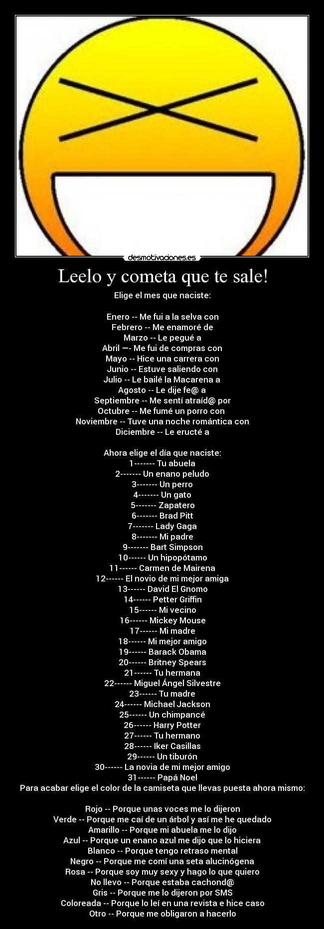 Leelo y cometa que te sale! - Elige el mes que naciste:

Enero -- Me fui a la selva con
Febrero -- Me enamoré de
Marzo -- Le pegué a
Abril —- Me fui de compras con
Mayo -- Hice una carrera con
Junio -- Estuve saliendo con
Julio -- Le bailé la Macarena a
Agosto -- Le dije fe@ a
Septiembre -- Me sentí atraíd@ por
Octubre -- Me fumé un porro con 
Noviembre -- Tuve una noche romántica con
Diciembre -- Le eructé a

Ahora elige el día que naciste:
1------- Tu abuela
2------- Un enano peludo
3------- Un perro
4------- Un gato
5------- Zapatero
6------- Brad Pitt
7------- Lady Gaga
8------- Mi padre
9------- Bart Simpson
10------ Un hipopótamo
11------ Carmen de Mairena
12------ El novio de mi mejor amiga
13------ David El Gnomo
14------ Petter Griffin
15------ Mi vecino
16------ Mickey Mouse
17------ Mi madre
18------ Mi mejor amigo
19------ Barack Obama
20------ Britney Spears
21------ Tu hermana
22------ Miguel Ángel Silvestre
23------ Tu madre
24------ Michael Jackson
25------ Un chimpancé
26------ Harry Potter
27------ Tu hermano
28------ Iker Casillas
29------ Un tiburón
30------ La novia de mi mejor amigo
31------ Papá Noel
Para acabar elige el color de la camiseta que llevas puesta ahora mismo:

Rojo -- Porque unas voces me lo dijeron
Verde -- Porque me caí de un árbol y así me he quedado
Amarillo -- Porque mi abuela me lo dijo
Azul -- Porque un enano azul me dijo que lo hiciera
Blanco -- Porque tengo retraso mental
Negro -- Porque me comí una seta alucinógena
Rosa -- Porque soy muy sexy y hago lo que quiero
No llevo -- Porque estaba cachond@
Gris -- Porque me lo dijeron por SMS
Coloreada -- Porque lo leí en una revista e hice caso
Otro -- Porque me obligaron a hacerlo