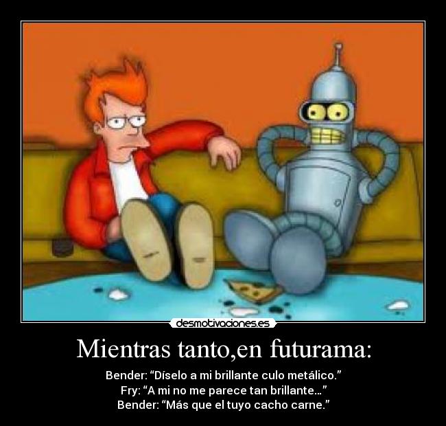 Mientras tanto,en futurama: - Bender: “Díselo a mi brillante culo metálico.”
Fry: “A mi no me parece tan brillante…”
Bender: “Más que el tuyo cacho carne.”