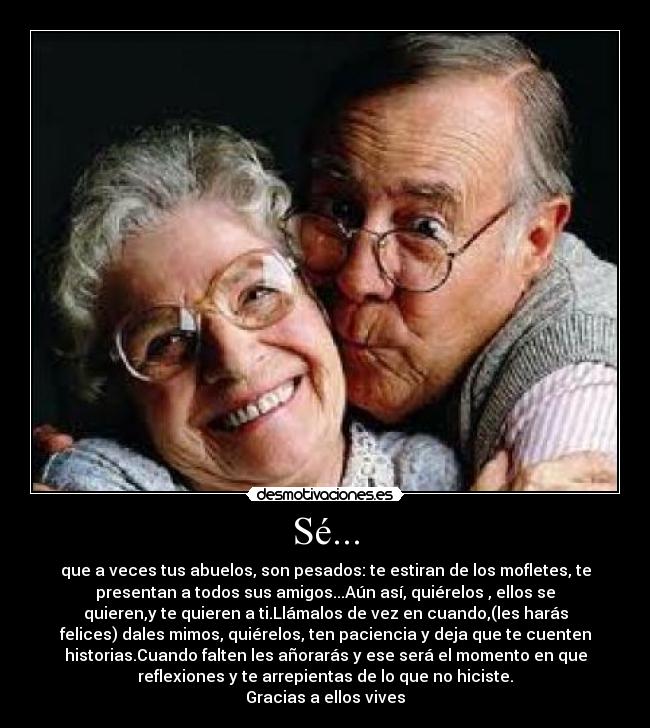 Sé... - que a veces tus abuelos, son pesados: te estiran de los mofletes, te
presentan a todos sus amigos...Aún así, quiérelos , ellos se
quieren,y te quieren a ti.Llámalos de vez en cuando,(les harás
felices) dales mimos, quiérelos, ten paciencia y deja que te cuenten
historias.Cuando falten les añorarás y ese será el momento en que
reflexiones y te arrepientas de lo que no hiciste.
Gracias a ellos vives