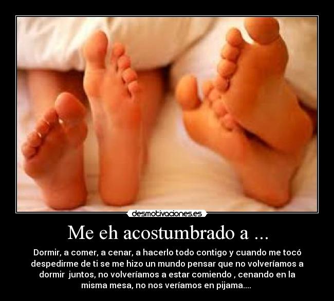 Me eh acostumbrado a ... - Dormir, a comer, a cenar, a hacerlo todo contigo y cuando me tocó
despedirme de ti se me hizo un mundo pensar que no volveríamos a
dormir juntos, no volveríamos a estar comiendo , cenando en la
misma mesa, no nos veríamos en pijama....