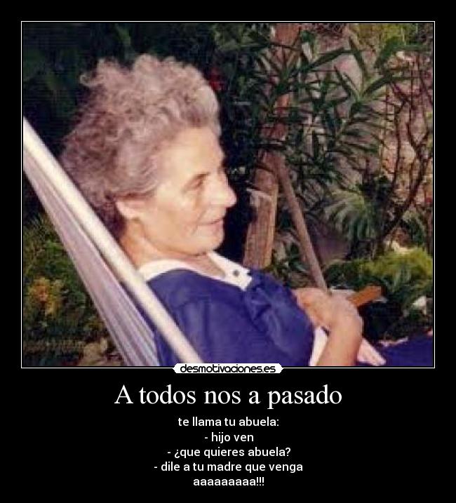 A todos nos a pasado - te llama tu abuela:
- hijo ven
- ¿que quieres abuela?
- dile a tu madre que venga
aaaaaaaaa!!!