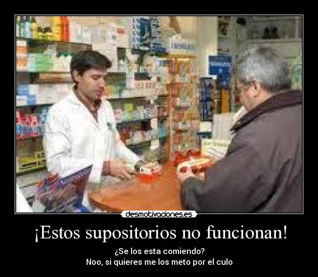 ¡Estos supositorios no funcionan! - ¿Se los esta comiendo?
Noo, si quieres me los meto por el culo