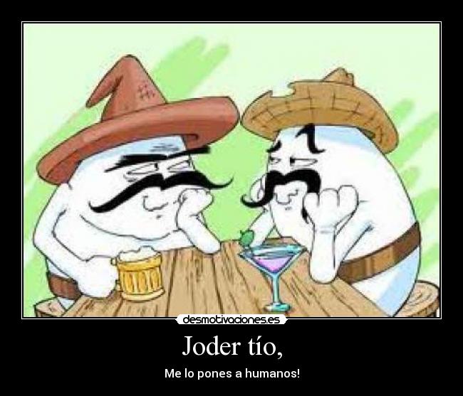 Joder tío, - Me lo pones a humanos!