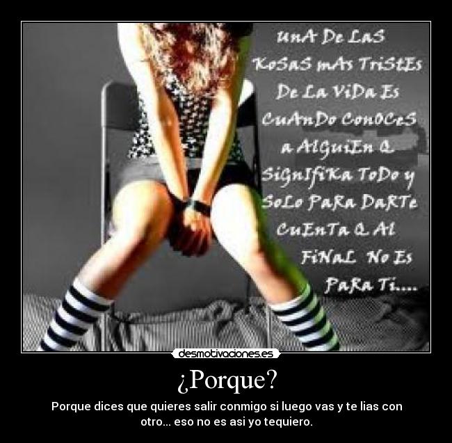 ¿Porque? - Porque dices que quieres salir conmigo si luego vas y te lias con
otro... eso no es asi yo tequiero.
