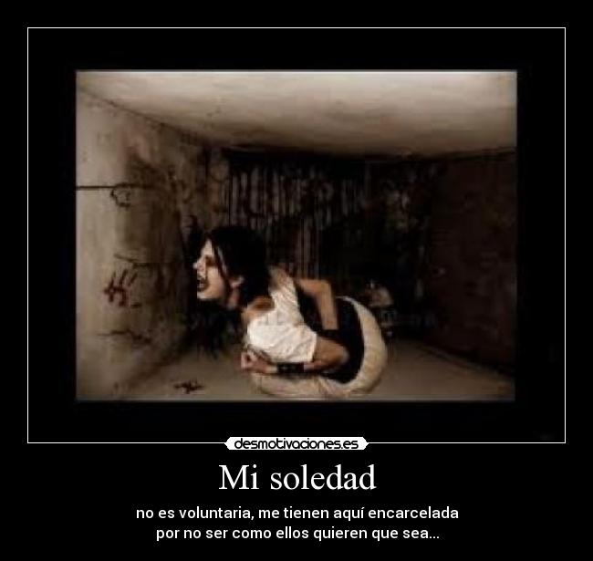 Mi soledad - no es voluntaria, me tienen aquí encarcelada
por no ser como ellos quieren que sea...