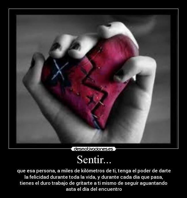 Sentir... - que esa persona, a miles de kilómetros de ti, tenga el poder de darte
la felicidad durante toda la vida, y durante cada día que pasa,
tienes el duro trabajo de gritarte a ti mismo de seguir aguantando
asta el día del encuentro