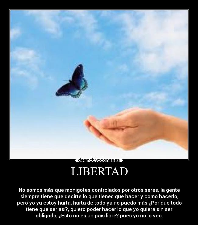 LIBERTAD - 
No somos más que monigotes controlados por otros seres, la gente
siempre tiene que decirte lo que tienes que hacer y como hacerlo,
pero yo ya estoy harta, harta de todo ya no puedo más ¿Por que todo
tiene que ser así?, quiero poder hacer lo que yo quiera sin ser
obligada, ¿Esto no es un país libre? pues yo no lo veo.