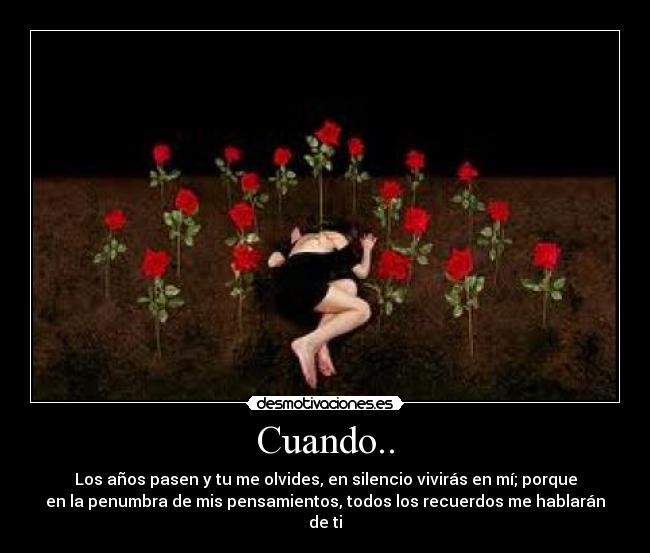 Cuando.. - Los años pasen y tu me olvides, en silencio vivirás en mí; porque
en la penumbra de mis pensamientos, todos los recuerdos me hablarán
de ti