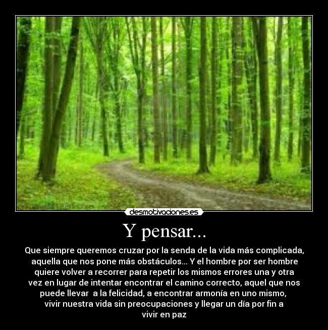 Y pensar... - Que siempre queremos cruzar por la senda de la vida más complicada,
aquella que nos pone más obstáculos... Y el hombre por ser hombre
quiere volver a recorrer para repetir los mismos errores una y otra
vez en lugar de intentar encontrar el camino correcto, aquel que nos
puede llevar a la felicidad, a encontrar armonía en uno mismo,
vivir nuestra vida sin preocupaciones y llegar un día por fin a
vivir en paz
