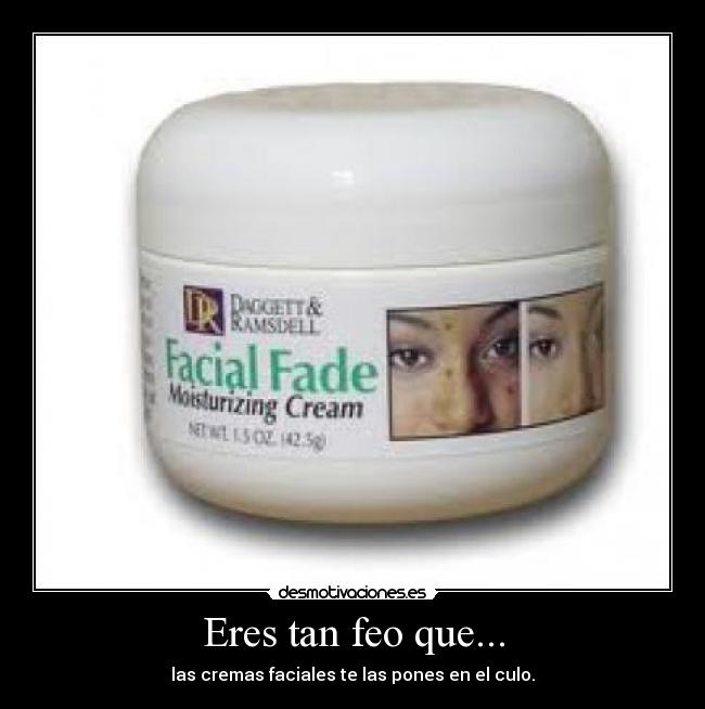 Eres tan feo que... - las cremas faciales te las pones en el culo.
