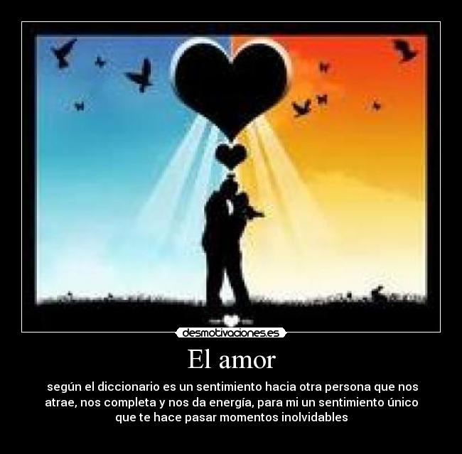 El amor - según el diccionario es un sentimiento hacia otra persona que nos
atrae, nos completa y nos da energía, para mi un sentimiento único
que te hace pasar momentos inolvidables