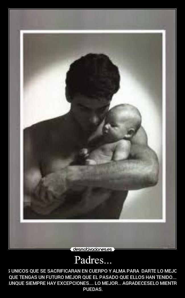 Padres... - LOS UNICOS QUE SE SACRIFICARAN EN CUERPO Y ALMA PARA DARTE LO MEJOR Y
QUE TENGAS UN FUTURO MEJOR QUE EL PASADO QUE ELLOS HAN TENIDO....
AUNQUE SIEMPRE HAY EXCEPCIONES.... LO MEJOR... AGRADECESELO MIENTRA
PUEDAS.