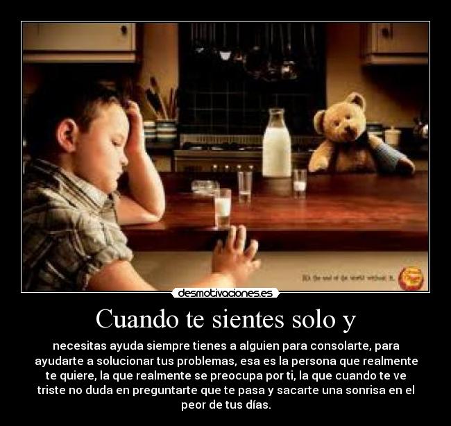 Cuando te sientes solo y - necesitas ayuda siempre tienes a alguien para consolarte, para
ayudarte a solucionar tus problemas, esa es la persona que realmente
te quiere, la que realmente se preocupa por ti, la que cuando te ve
triste no duda en preguntarte que te pasa y sacarte una sonrisa en el
peor de tus días.