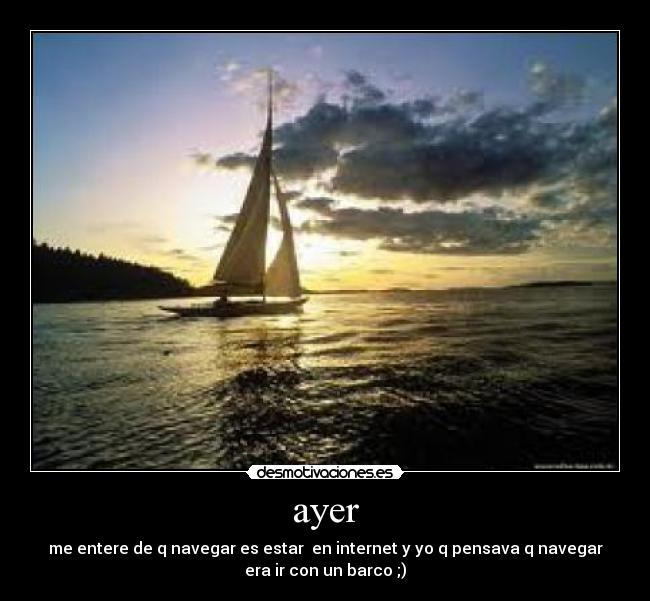 ayer - me entere de q navegar es estar  en internet y yo q pensava q navegar
era ir con un barco ;)