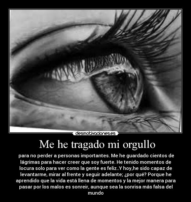  Me he tragado mi orgullo -  para no perder a personas importantes. Me he guardado cientos de
lágrimas para hacer creer que soy fuerte. He tenido momentos de
locura solo para ver como la gente es feliz..Y hoy,he sido capaz de
levantarme, mirar al frente y seguir adelante; ¿por qué? Porque he
aprendido que la vida está llena de momentos y la mejor manera para
pasar por los malos es sonreir, aunque sea la sonrisa más falsa del
mundo