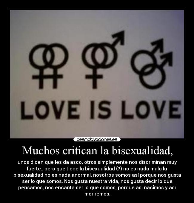 Muchos critican la bisexualidad, - unos dicen que les da asco, otros simplemente nos discriminan muy
fuerte.. pero que tiene la bisexualidad (?) no es nada malo la
bisexualidad no es nada anormal, nosotros somos así porque nos gusta
ser lo que somos. Nos gusta nuestra vida, nos gusta decir lo que
pensamos, nos encanta ser lo que somos, porque así nacimos y así
moriremos.