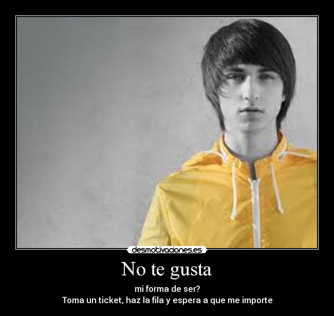 No te gusta - mi forma de ser?
Toma un ticket, haz la fila y espera a que me importe
