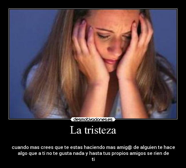 La tristeza -
cuando mas crees que te estas haciendo mas amig@ de alguien te hace
algo que a ti no te gusta nada y hasta tus propios amigos se rien de
ti