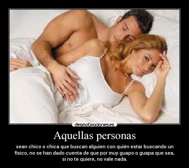 Aquellas personas - sean chico o chica que buscan alguien con quién estar buscando un
físico, no se han dado cuenta de que por muy guapo o guapa que sea,
si no te quiere, no vale nada.