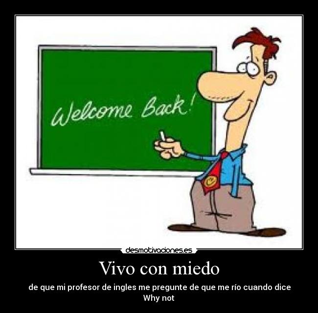 Vivo con miedo - de que mi profesor de ingles me pregunte de que me río cuando dice Why not