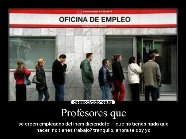 Profesores que - se creen empleados del inem diciendote : - que no tienes nada que
hacer, no tienes trabajo? tranquilo, ahora te doy yo