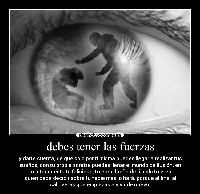 debes tener las fuerzas - y darte cuenta, de que solo por ti misma puedes llegar a realizar tus
sueños, con tu propia sonrisa puedes llenar el mundo de ilusión, en
tu interior esta tu felicidad, tu eres dueña de ti, solo tu eres
quien debe decidir sobre ti, nadie mas lo harà, porque al final al
salir veras que empiezas a vivir de nuevo,