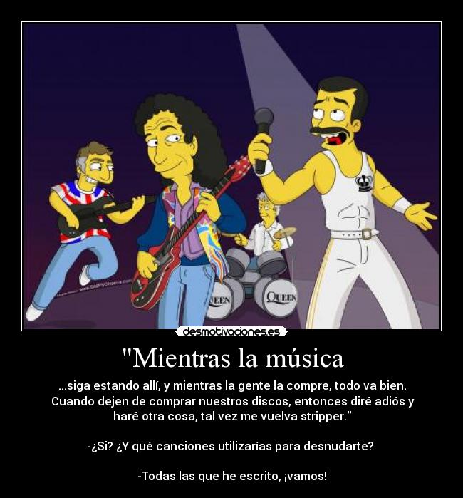 Mientras la música - ...siga estando allí, y mientras la gente la compre, todo va bien.
 Cuando dejen de comprar nuestros discos, entonces diré adiós y
haré otra cosa, tal vez me vuelva stripper.

-¿Si? ¿Y qué canciones utilizarías para desnudarte? 

-Todas las que he escrito, ¡vamos!