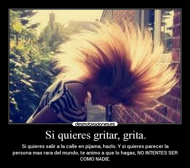 Si quieres gritar, grita. - Si quieres salir a la calle en pijama, hazlo. Y si quieres parecer la
persona mas rara del mundo, te animo a que lo hagas, NO INTENTES SER
COMO NADIE.