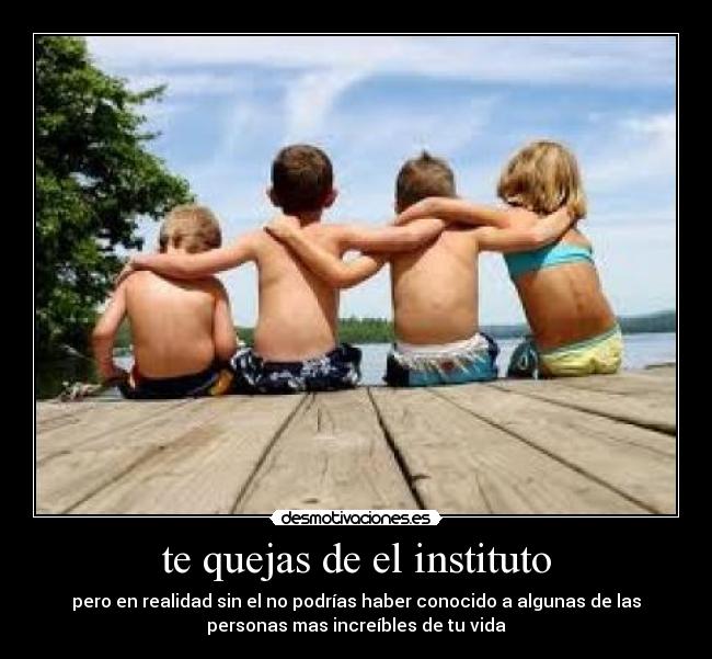 te quejas de el instituto - pero en realidad sin el no podrías haber conocido a algunas de las
personas mas increíbles de tu vida