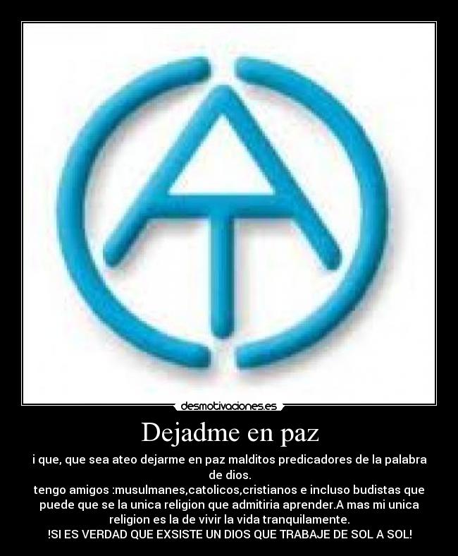 Dejadme en paz - i que, que sea ateo dejarme en paz malditos predicadores de la palabra
de dios.
tengo amigos :musulmanes,catolicos,cristianos e incluso budistas que
puede que se la unica religion que admitiria aprender.A mas mi unica
religion es la de vivir la vida tranquilamente.
!SI ES VERDAD QUE EXSISTE UN DIOS QUE TRABAJE DE SOL A SOL!