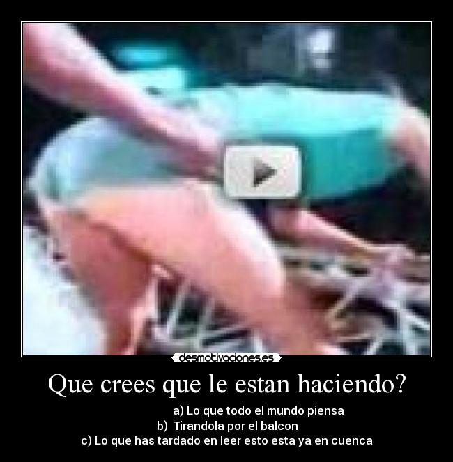 Que crees que le estan haciendo? - a) Lo que todo el mundo piensa
b) Tirandola por el balcon
c) Lo que has tardado en leer esto esta ya en cuenca
