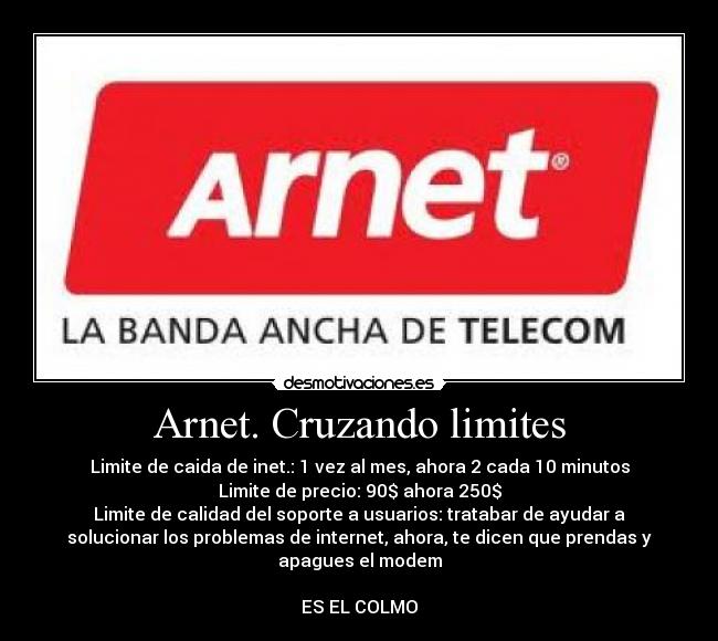 Arnet. Cruzando limites - Limite de caida de inet.: 1 vez al mes, ahora 2 cada 10 minutos
Limite de precio: 90$ ahora 250$
Limite de calidad del soporte a usuarios: tratabar de ayudar a
solucionar los problemas de internet, ahora, te dicen que prendas y
apagues el modem

ES EL COLMO