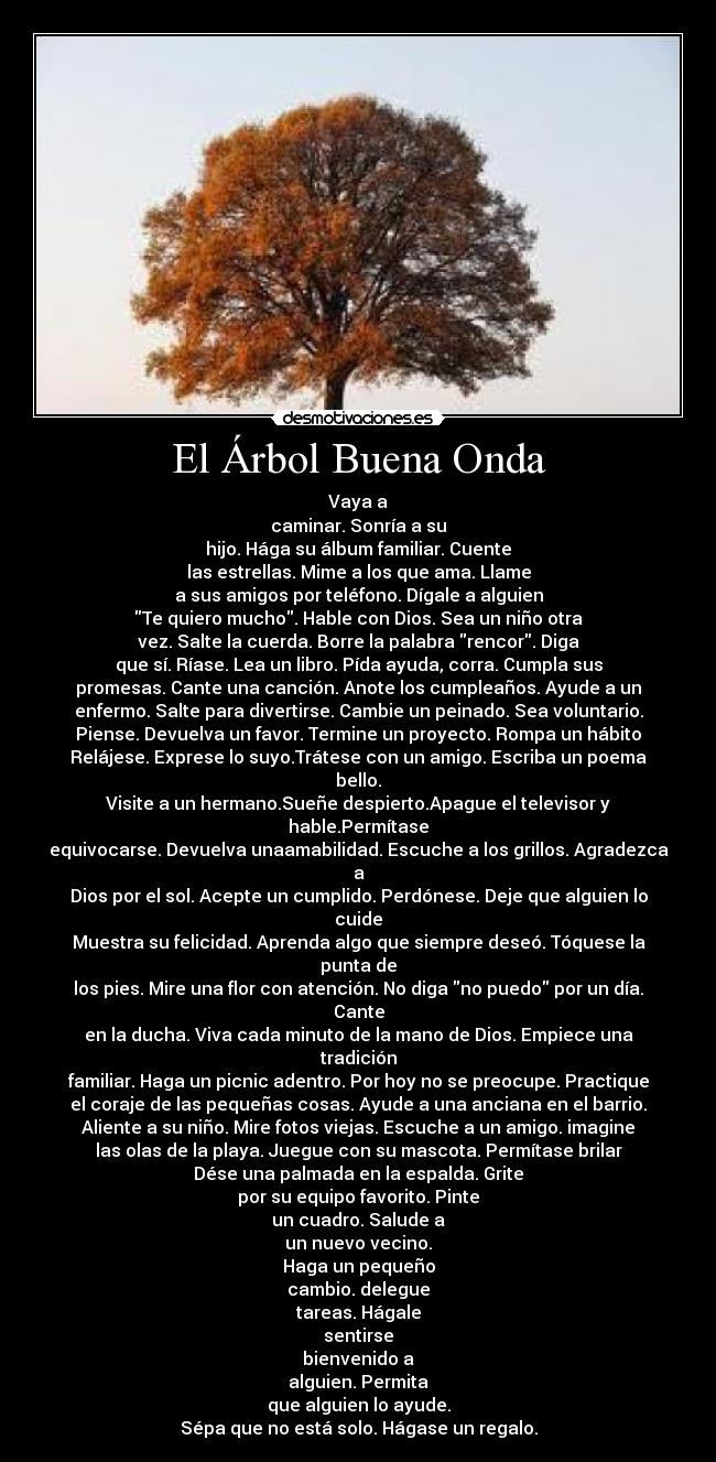 El Árbol Buena Onda - Vaya a
caminar. Sonría a su
hijo. Hága su álbum familiar. Cuente
las estrellas. Mime a los que ama. Llame
a sus amigos por teléfono. Dígale a alguien
Te quiero mucho. Hable con Dios. Sea un niño otra
vez. Salte la cuerda. Borre la palabra rencor. Diga
que sí. Ríase. Lea un libro. Pída ayuda, corra. Cumpla sus
promesas. Cante una canción. Anote los cumpleaños. Ayude a un
enfermo. Salte para divertirse. Cambie un peinado. Sea voluntario.
Piense. Devuelva un favor. Termine un proyecto. Rompa un hábito
Relájese. Exprese lo suyo.Trátese con un amigo. Escriba un poema bello.
Visite a un hermano.Sueñe despierto.Apague el televisor y hable.Permítase
equivocarse. Devuelva unaamabilidad. Escuche a los grillos. Agradezca a
Dios por el sol. Acepte un cumplido. Perdónese. Deje que alguien lo cuide
Muestra su felicidad. Aprenda algo que siempre deseó. Tóquese la punta de
los pies. Mire una flor con atención. No diga no puedo por un día. Cante
en la ducha. Viva cada minuto de la mano de Dios. Empiece una tradición
familiar. Haga un picnic adentro. Por hoy no se preocupe. Practique
el coraje de las pequeñas cosas. Ayude a una anciana en el barrio.
Aliente a su niño. Mire fotos viejas. Escuche a un amigo. imagine
las olas de la playa. Juegue con su mascota. Permítase brilar
Dése una palmada en la espalda. Grite
por su equipo favorito. Pinte
un cuadro. Salude a
un nuevo vecino.
Haga un pequeño
cambio. delegue
tareas. Hágale
sentirse
bienvenido a
alguien. Permita
que alguien lo ayude.
Sépa que no está solo. Hágase un regalo.