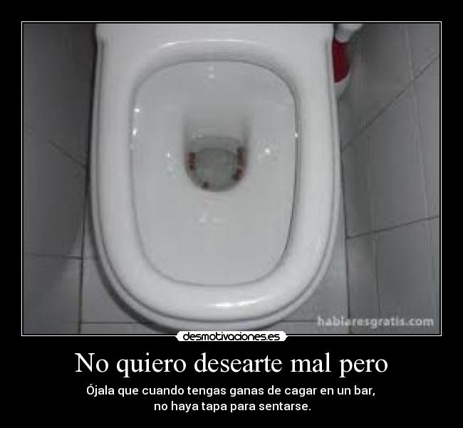 No quiero desearte mal pero - Ójala que cuando tengas ganas de cagar en un bar,
no haya tapa para sentarse.