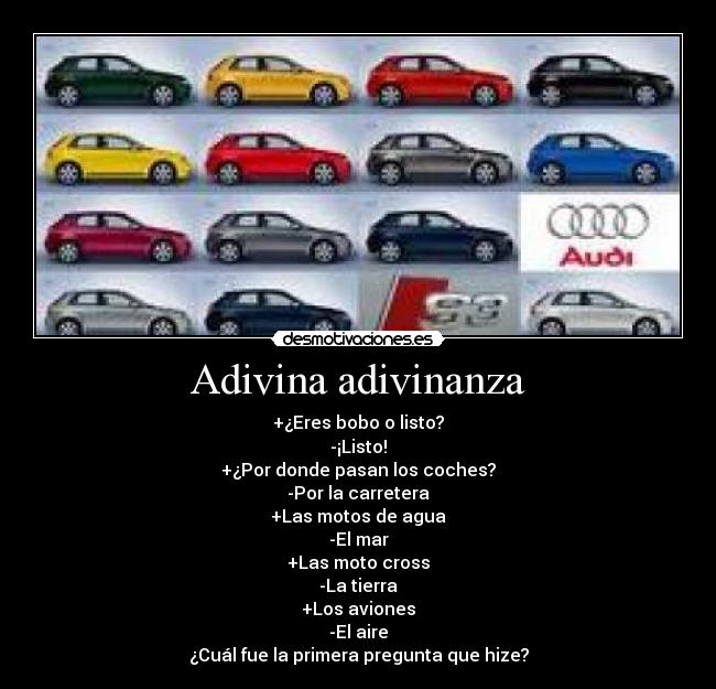 Adivina adivinanza - +¿Eres bobo o listo?
-¡Listo!
+¿Por donde pasan los coches?
-Por la carretera
+Las motos de agua
-El mar
+Las moto cross
-La tierra
+Los aviones
-El aire
¿Cuál fue la primera pregunta que hize?