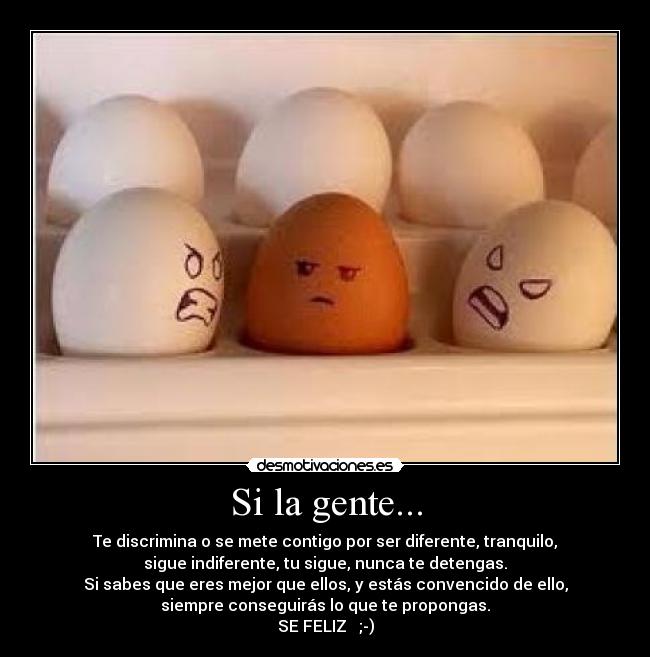 Si la gente... - Te discrimina o se mete contigo por ser diferente, tranquilo,
sigue indiferente, tu sigue, nunca te detengas.
Si sabes que eres mejor que ellos, y estás convencido de ello,
siempre conseguirás lo que te propongas.
SE FELIZ ;-)