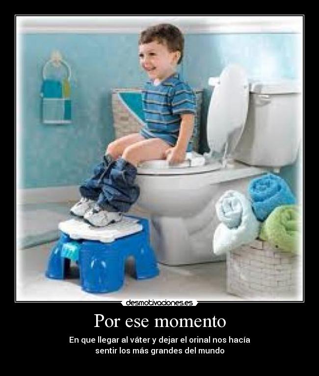Por ese momento - En que llegar al váter y dejar el orinal nos hacía
sentir los más grandes del mundo
